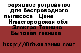 зарядное устройство для беспроводного пылесоса › Цена ­ 2 000 - Нижегородская обл. Электро-Техника » Бытовая техника   